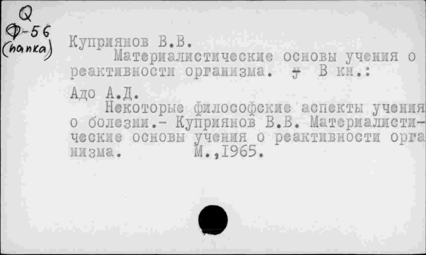 ﻿Куприянов В.В.
Материалистические основы учения о реактивности организма, у В км.:
Адо А.Д.
Некоторые философские аспекты учения о болезни.- Куприянов В.В. Материалистические основы учения о реактивности орга низма. М.,1965.